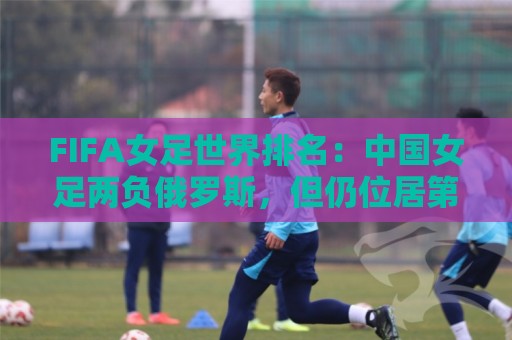 FIFA女足世界排名:中国女足两负俄罗斯,但仍位居第16位 FIFA女足世界排名:中国女足两负俄罗斯,但仍位居第16位