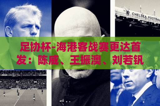 足协杯-海港客战赛更达首发:陈威、王振澳、刘若钒先发 艾迪出战 足协杯-海港客战赛更达首发:陈威、王振澳、刘若钒先发 艾迪出战