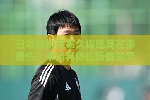 日本足协宣布久保建英左膝受伤,未谈具体伤情但表示球员暂不离队 日本足协宣布久保建英左膝受伤,未谈具体伤情但表示球员暂不离队