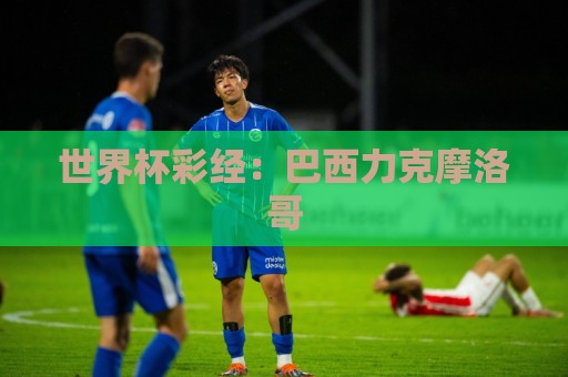 世界杯彩经:巴西力克摩洛哥 世界杯彩经:巴西力克摩洛哥