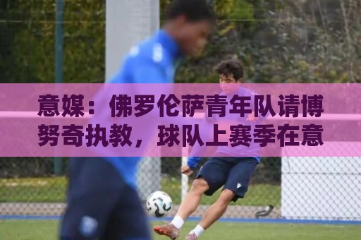 意媒:佛罗伦萨青年队请博努奇执教,球队上赛季在意青年联赛夺冠 意媒:佛罗伦萨青年队请博努奇执教,球队上赛季在意青年联赛夺冠
