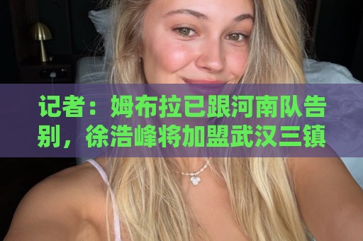 记者:姆布拉已跟河南队告别,徐浩峰将加盟武汉三镇 记者:姆布拉已跟河南队告别,徐浩峰将加盟武汉三镇