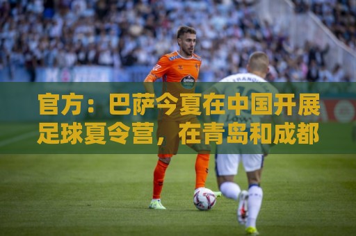 官方:巴萨今夏在中国开展足球夏令营,在青岛和成都两地开班 官方:巴萨今夏在中国开展足球夏令营,在青岛和成都两地开班