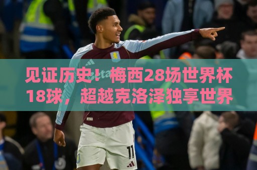 见证历史!梅西28场世界杯18球,超越克洛泽独享世界杯历史射手王 见证历史!梅西28场世界杯18球,超越克洛泽独享世界杯历史射手王