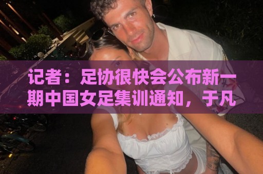记者:足协很快会公布新一期中国女足集训通知,于凡等新人入选 记者:足协很快会公布新一期中国女足集训通知,于凡等新人入选