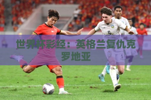 世界杯彩经:英格兰复仇克罗地亚 世界杯彩经:英格兰复仇克罗地亚