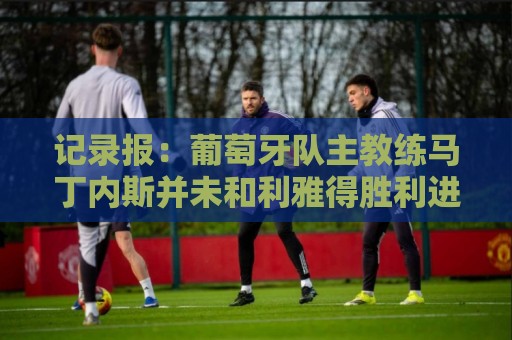 记录报：葡萄牙队主教练马丁内斯并未和利雅得胜利进行谈判