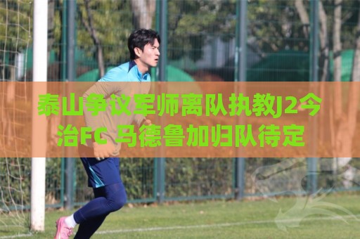 泰山争议军师离队执教J2今治FC 马德鲁加归队待定 泰山争议军师离队执教J2今治FC 马德鲁加归队待定