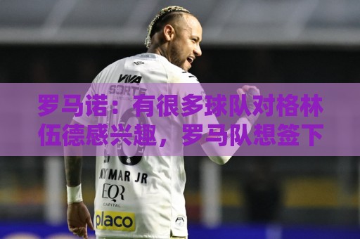 罗马诺:有很多球队对格林伍德感兴趣,罗马队想签下他面临竞争 罗马诺:有很多球队对格林伍德感兴趣,罗马队想签下他面临竞争