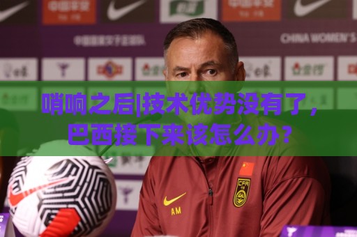 哨响之后|技术优势没有了,巴西接下来该怎么办? 哨响之后|技术优势没有了,巴西接下来该怎么办?
