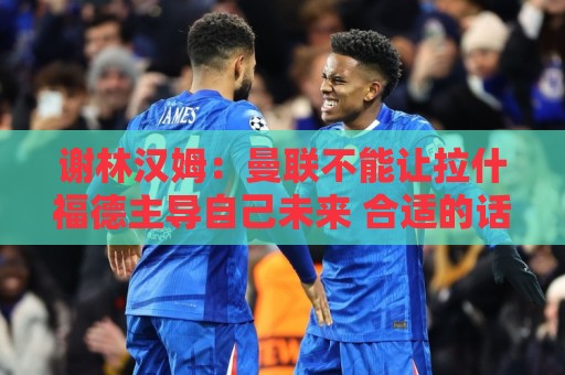 谢林汉姆:曼联不能让拉什福德主导自己未来 合适的话可让他归队 谢林汉姆:曼联不能让拉什福德主导自己未来 合适的话可让他归队