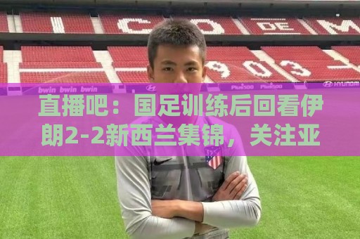 直播吧:国足训练后回看伊朗2-2新西兰集锦,关注亚洲杯同组对手 直播吧:国足训练后回看伊朗2-2新西兰集锦,关注亚洲杯同组对手
