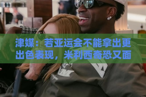 津媒:若亚运会不能拿出更出色表现,米利西奇恐又面临下课危机 津媒:若亚运会不能拿出更出色表现,米利西奇恐又面临下课危机