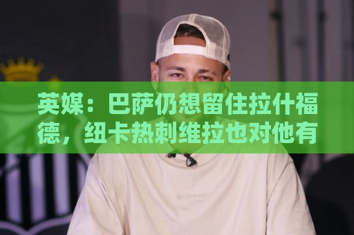 英媒:巴萨仍想留住拉什福德,纽卡热刺维拉也对他有意 英媒:巴萨仍想留住拉什福德,纽卡热刺维拉也对他有意