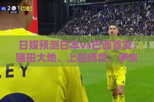 日媒预测日本vs巴西首发:镰田大地、上田绮世、伊东纯也领衔 日媒预测日本vs巴西首发:镰田大地、上田绮世、伊东纯也领衔