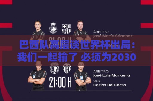 巴西队高层谈世界杯出局:我们一起输了 必须为2030世界杯重建 巴西队高层谈世界杯出局:我们一起输了 必须为2030世界杯重建