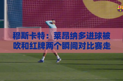 穆斯卡特:莱昂纳多进球被吹和红牌两个瞬间对比赛走势非常有影响 穆斯卡特:莱昂纳多进球被吹和红牌两个瞬间对比赛走势非常有影响