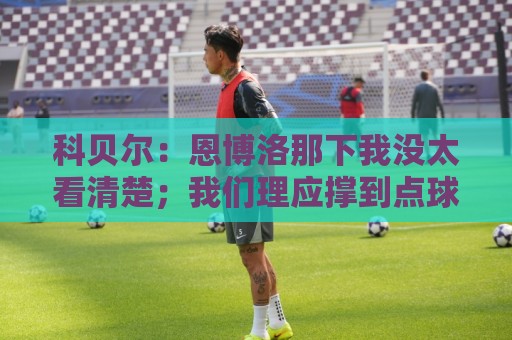 科贝尔:恩博洛那下我没太看清楚;我们理应撑到点球 这很不公平 科贝尔:恩博洛那下我没太看清楚;我们理应撑到点球 这很不公平