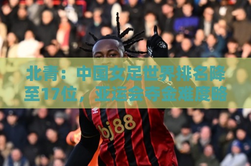 北青:中国女足世界排名降至17位,亚运会夺金难度略小于亚洲杯 北青:中国女足世界排名降至17位,亚运会夺金难度略小于亚洲杯