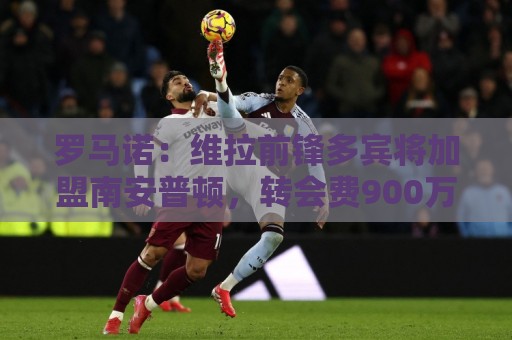 罗马诺:维拉前锋多宾将加盟南安普顿,转会费900万英镑 罗马诺:维拉前锋多宾将加盟南安普顿,转会费900万英镑