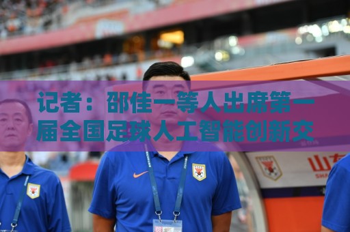 记者:邵佳一等人出席第一届全国足球人工智能创新交流大会 记者:邵佳一等人出席第一届全国足球人工智能创新交流大会