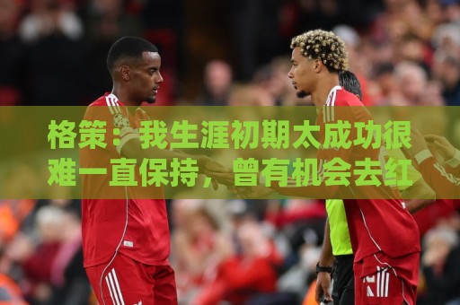 格策:我生涯初期太成功很难一直保持,曾有机会去红军与渣叔重聚 格策:我生涯初期太成功很难一直保持,曾有机会去红军与渣叔重聚