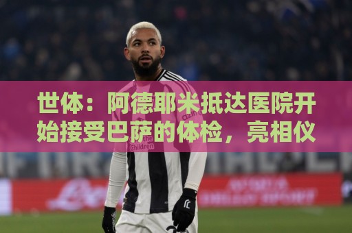 世体：阿德耶米抵达医院开始接受巴萨的体检，亮相仪式要等下周