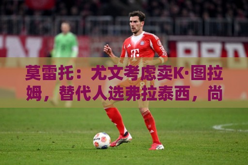莫雷托:尤文考虑卖K·图拉姆,替代人选弗拉泰西,尚未接触国米 莫雷托:尤文考虑卖K·图拉姆,替代人选弗拉泰西,尚未接触国米