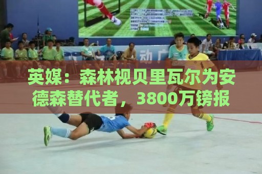 英媒：森林视贝里瓦尔为安德森替代者，3800万镑报价被拒仍在谈判