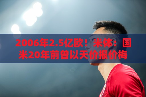2006年2.5亿欧!米体:国米20年前曾以天价报价梅西,但遭到拒绝 2006年2.5亿欧!米体:国米20年前曾以天价报价梅西,但遭到拒绝
