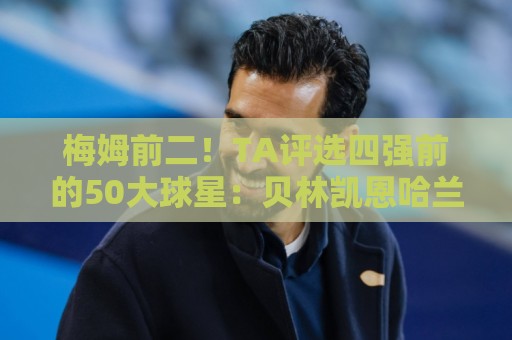 梅姆前二!TA评选四强前的50大球星:贝林凯恩哈兰德前五 C罗落选 梅姆前二!TA评选四强前的50大球星:贝林凯恩哈兰德前五 C罗落选