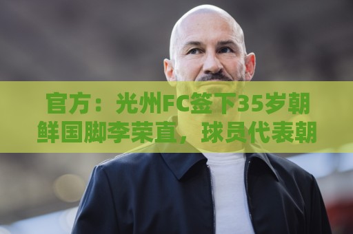 官方:光州FC签下35岁朝鲜国脚李荣直,球员代表朝鲜队出战23场 官方:光州FC签下35岁朝鲜国脚李荣直,球员代表朝鲜队出战23场