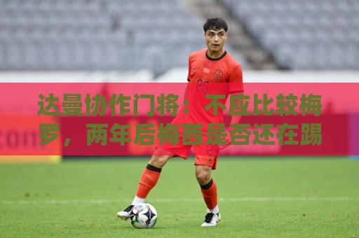 达曼协作门将:不应比较梅罗,两年后梅西是否还在踢球还很难说 达曼协作门将:不应比较梅罗,两年后梅西是否还在踢球还很难说
