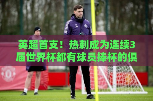 英超首支!热刺成为连续3届世界杯都有球员捧杯的俱乐部 英超首支!热刺成为连续3届世界杯都有球员捧杯的俱乐部