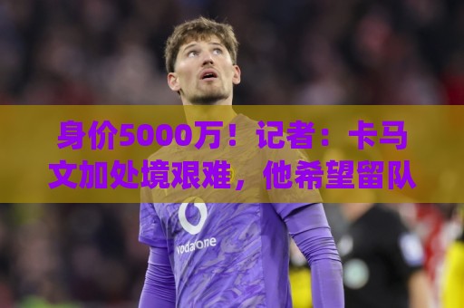 身价5000万!记者:卡马文加处境艰难,他希望留队&皇马不愿贱卖 身价5000万!记者:卡马文加处境艰难,他希望留队&皇马不愿贱卖