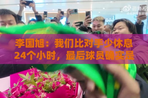 李国旭:我们比对手少休息24个小时,最后球员确实是用心在比赛 李国旭:我们比对手少休息24个小时,最后球员确实是用心在比赛