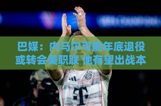 巴媒：内马尔可能年底退役或转会美职联 他有望出战本周巴甲