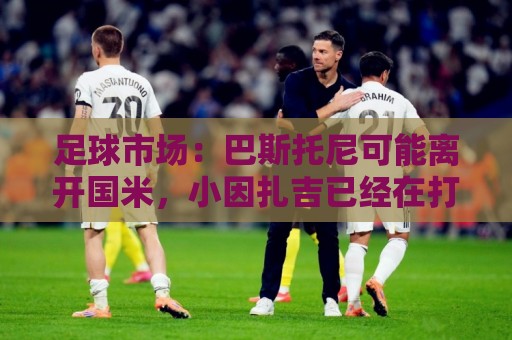 足球市场:巴斯托尼可能离开国米,小因扎吉已经在打探球员情况 足球市场:巴斯托尼可能离开国米,小因扎吉已经在打探球员情况