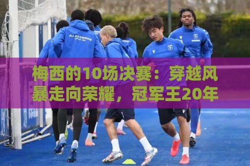 梅西的10场决赛:穿越风暴走向荣耀,冠军王20年的征服之路 梅西的10场决赛:穿越风暴走向荣耀,冠军王20年的征服之路