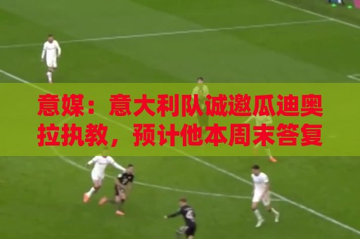 意媒:意大利队诚邀瓜迪奥拉执教,预计他本周末答复 意媒:意大利队诚邀瓜迪奥拉执教,预计他本周末答复