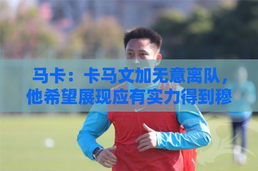 马卡:卡马文加无意离队,他希望展现应有实力得到穆里尼奥重用 马卡:卡马文加无意离队,他希望展现应有实力得到穆里尼奥重用