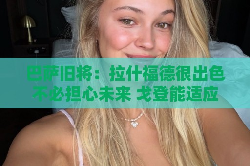 巴萨旧将:拉什福德很出色不必担心未来 戈登能适应巴萨风格 巴萨旧将:拉什福德很出色不必担心未来 戈登能适应巴萨风格