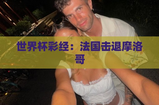 世界杯彩经:法国击退摩洛哥 世界杯彩经:法国击退摩洛哥