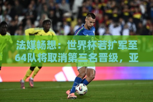 法媒畅想：世界杯若扩军至64队将取消第三名晋级，亚足联12个名额