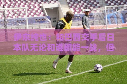 伊东纯也:和巴西交手后日本队无论和谁都能一战,但还需更进一步 伊东纯也:和巴西交手后日本队无论和谁都能一战,但还需更进一步