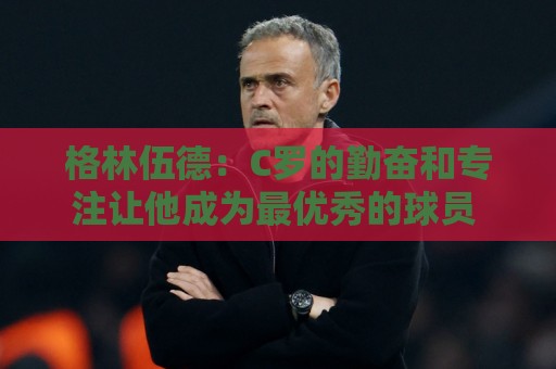 格林伍德：C罗的勤奋和专注让他成为最优秀的球员 他现在依旧保持