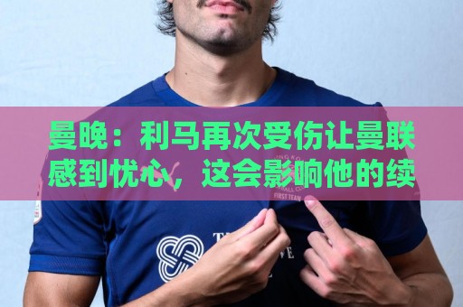 曼晚:利马再次受伤让曼联感到忧心,这会影响他的续约前景 曼晚:利马再次受伤让曼联感到忧心,这会影响他的续约前景