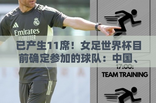 已产生11席!女足世界杯目前确定参加的球队:中国、阿根廷在列 已产生11席!女足世界杯目前确定参加的球队:中国、阿根廷在列