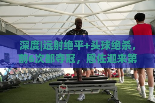 深度|远射绝平+头球绝杀，前6次都夺冠，恩佐迎来第7场大赛决赛