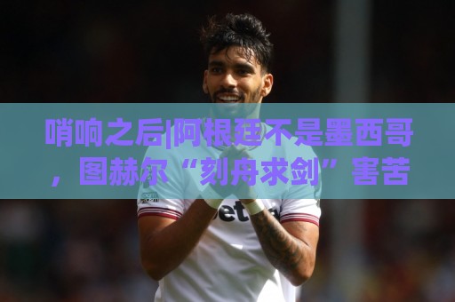 哨响之后|阿根廷不是墨西哥,图赫尔“刻舟求剑”害苦英格兰! 哨响之后|阿根廷不是墨西哥,图赫尔“刻舟求剑”害苦英格兰!